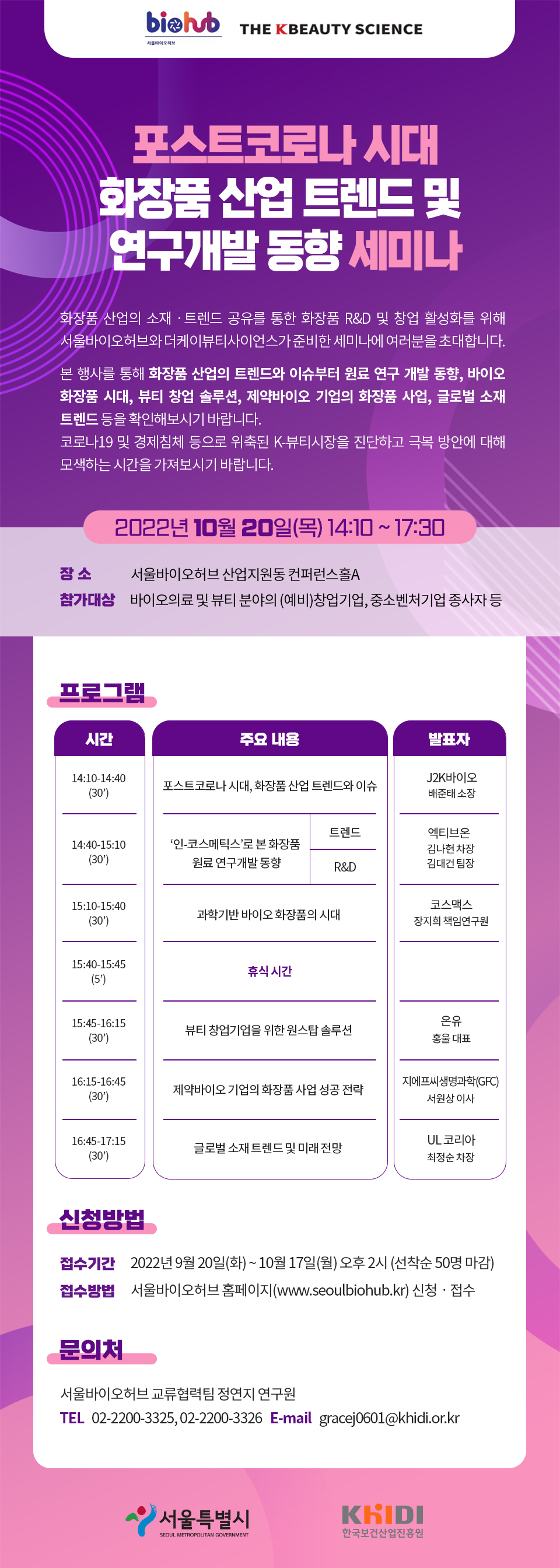 서울바이오허브 THE KBEAUTY SCIENCE 포스트코로나  시대  화장품 산업 트렌드 및 연구개발 동향 세미나 화장품 산업의 소재 ·트렌드 공유를 통한 화장품 R&D 및 창업 활성화를 위해 서울바이오허브와 더케이뷰티사이언스가 준비한 세미나에 여러분을 초대합니다. 본 행사를 통해 화장품 산업의 트렌드와 이슈부터 원료 연구 개발 동향, 바이오 화장품 시대, 뷰티 창업 솔루션, 제약바이오 기업의 화장품 사업, 글로벌 소재 트렌드 등을 확인해보시기 바랍니다. 코로나19 및 경제침체 등으로 위축된 K-뷰티시장을 진단하고 극복 방안에 대해 모색하는 시간을 가져보시기 바랍니다. 2022년 10월 20일(목) 14:10 ~ 17:30 장소: 서울바이오허브 산업지원동 컨퍼런스홀A 참가대상  참가대상: 바이오의료 및 뷰티 분야의 (예비)창업기업, 중소벤처기업 종사자 등 프로그램- 시간: 14:10-14:40(30) 주요내용: 포스트코로나 시대, 화장품 산업 트렌드와 이슈 발표자: J2K바이오 배준태소장 시간: 14:40-15:10(30) 주요내용: '인-코스메틱스'로 본 화장품 원료 연구개발 동향,트렌드,R&D 발표자: 엑티브온 김나현 차장 김대건 팀장 시간: 15:10-15:40(30) 주요내용: 과학기반 바이오화장품의 시대 발표자: 코스맥스 장지희 책임연구원 시간: 15:40-15:45(5) 주요내용: 휴식 시간 시간: 15:45-16:15(30) 주요내용: 뷰티 창업기업을 위한 원스탑 솔루션 발표자: 온유 홍울 대표 시간: 16:15-16:45(30) 주요내용: 제약바이오 기업의 화장품 사업 성공 전략 발표자: 지에프씨생명과학(GFC) 서원상 이사 시간: 16:45-17:15(30) 주요내용: 글로벌 소재 트렌드 및 미래 전망 발표자: UL 코리아 최정순 차장 신청방법: 접수기간 2022년 9월 20일(화) ~ 10월 17일(월) 오후 2시 (선착순 50명 마감) 접수방법: 울바이오허브 홈페이지(www.seoulbiohub.kr) 신청 · 접수 문의처: 서울바이오허브 교류협력팀 정연지 연구원 TEL 02-2200-3325, 02-2200-3326 E-mail gracej0601@khidi.or.kr 서울특별시 KRID SEOUL METROPOLITAN GOVERNMENT 한국보건산업진흥원 