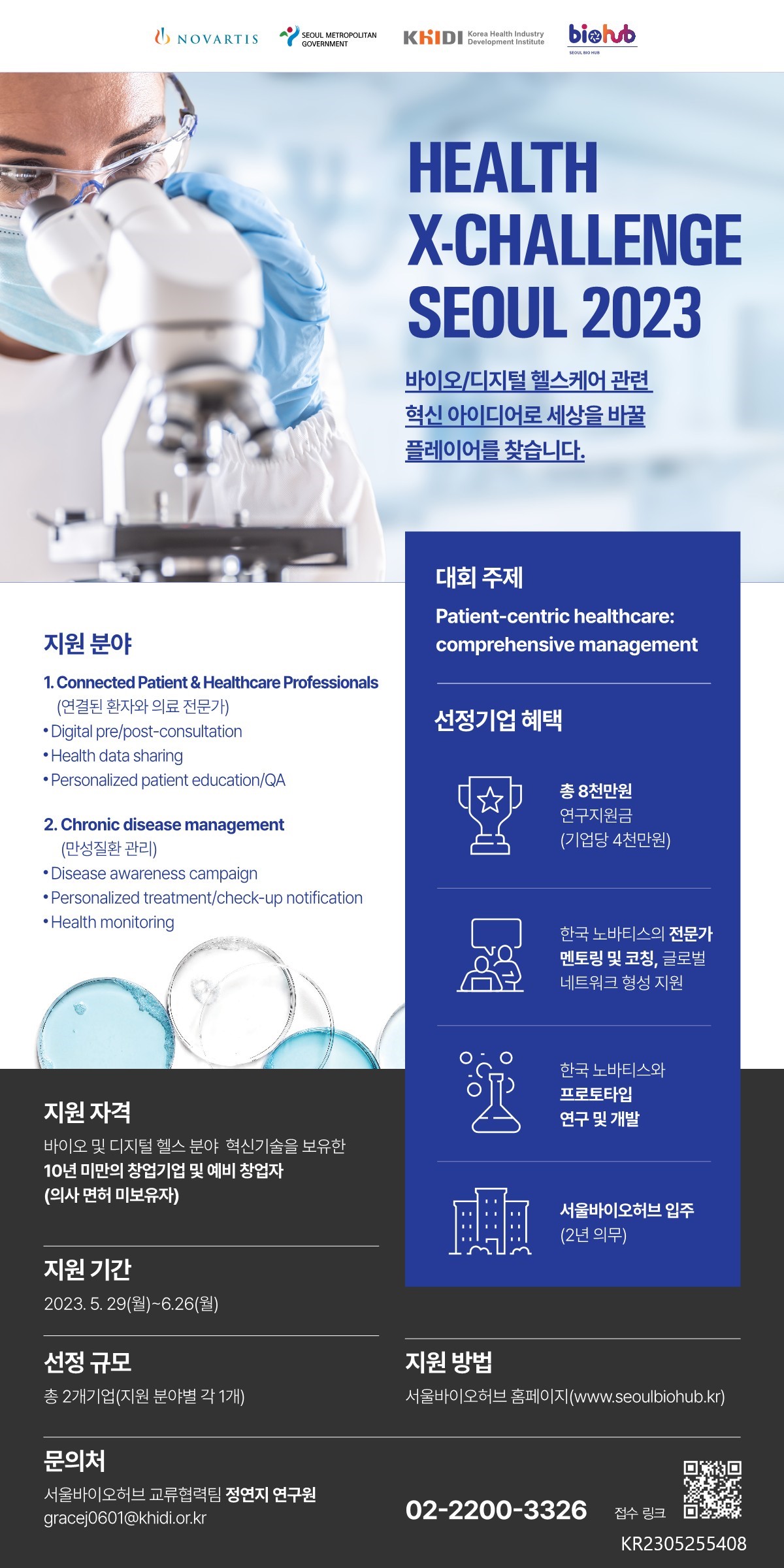 HEALTH X-CHALLENGE SEOUL 2023 바이오/디지털 헬스케어 관련 혁신 아이디어로 세상을 바꿀 플레이어를 찾습니다. 지원분야 =  1. Connected Patient & Healthcare Professionals (연결된 환자와 의료 전문가) Digital pre/post-consultation •Health data sharing •Personalized patient education/QA 2. Chronic disease management (만성질환관리) •Disease awareness campaign •Personalized treatment/check-up notification •Health monitoring 대회 주제 = Patient - centric healthcare : comprehensive management 선정기업 혜택 = 총 8천만원 연구지원금 (기업당 4천만원) 한국노바티스의 전문가 멘토링 및 코칭, 글로벌 네트워크 형성지원 한국노바티스와 프로토타입 연구 및 개발 서울바이오허브 입주 (2년 의무) 지원자격 = 바이오 및 디지털 헬스 분야 혁신기술을 보유한 10년 미만의 창업기업 및 예비 창업자 (의사 면허 미보유자) 지원 기간 = 2023.5.29(월)-6.26(월) 선정 규모 총 2개 (기업지원 분야별 각 1개) 지원방법 = 서울바이오허브홈페이지(www.seoulbiohub.kr) 문의처 = 서울바이오허브 교류협력팀 정연지 연구원 gracej0601@khidi.or.kr 02-2200-3326 접수 링크 : KR2305255408