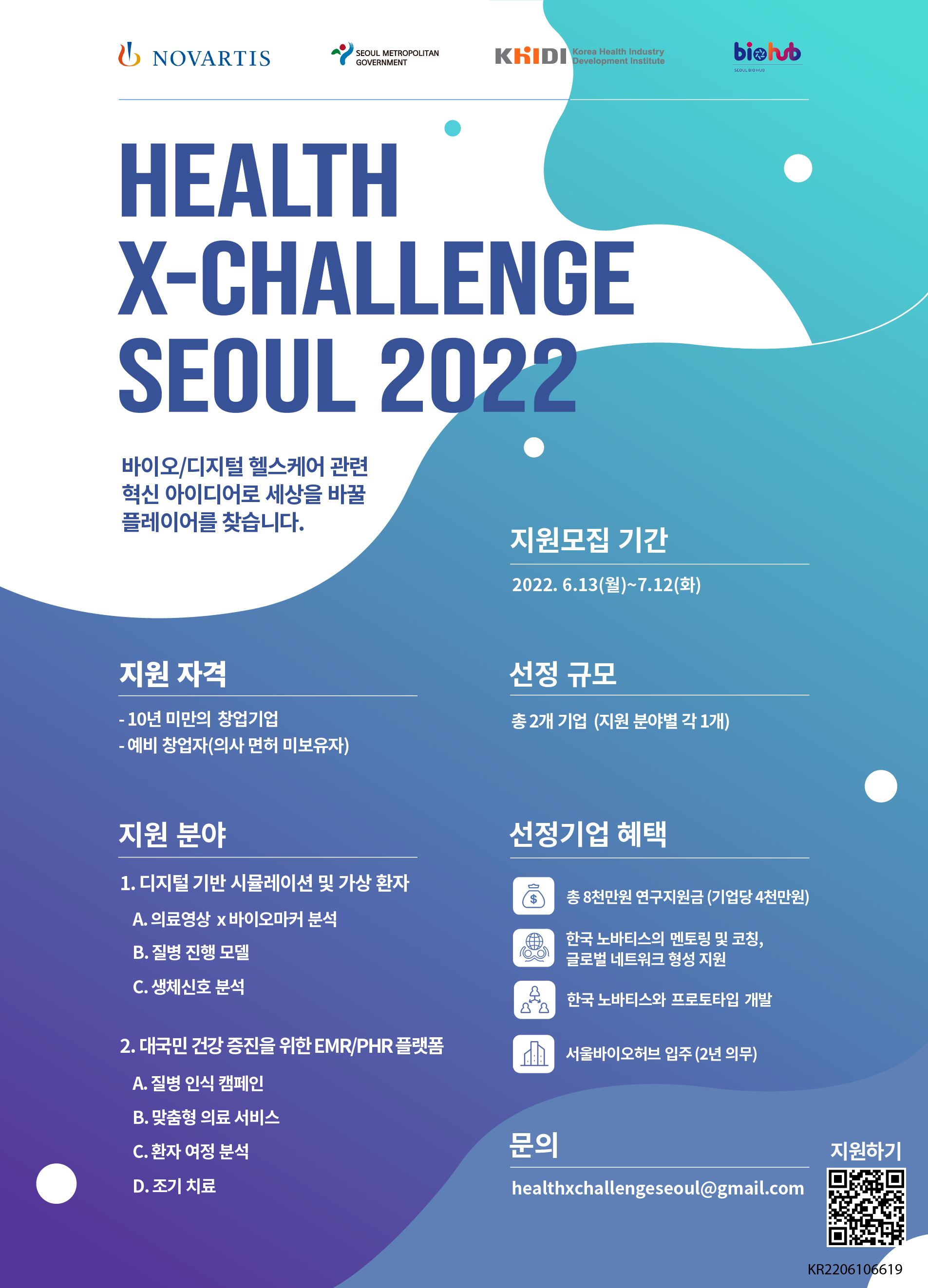 NOVARTIS, SEOUL METROPOLITAN GOVERNMENT, KHIDI Korea Health Industry Development, biolub SEOUL BIO HUB HEALTH X-CHALLENGE SEOUL 2022 바이오/디지털 헬스케어 관련 혁신 아이디어로 세상을 바꿀 플레이어를 찾습니다. 지원모집 기간: 2022.6.13(월)~7.12(화) 지원 자격: - 10년 미만의 창업기업 선정 규모: 총 2개 기업 (지원 분야별 각 1개) -예비 창업자(의사 면허 미보유자) 지원 분야: 1. 디지털 기반 시뮬레이션 및 가상 환자 A. 의료영상 x바이오마커 분석 B. 질병 진행 모델 C. 생체신호 분석 2. 대국민 건강 증진을 위한 EMR/PHR 플랫폼 A. 질병 인식 캠페인 B. 맞춤형 의료 서비스 C. 환자 여정 분석 D. 조기 치료 선정기업 혜택:  총 8천만원 연구지원금 (기업당 4천만원) , 한국 노바티스의 멘토링 및 코칭, 글로벌 네트워크 형성 지원 , 한국노바티스와 프로토타입 개발,  서울바이오허브 입주(2년 의무) 문의: healthxchallengeseoul@gmail.com 지원하기 KR2206106619