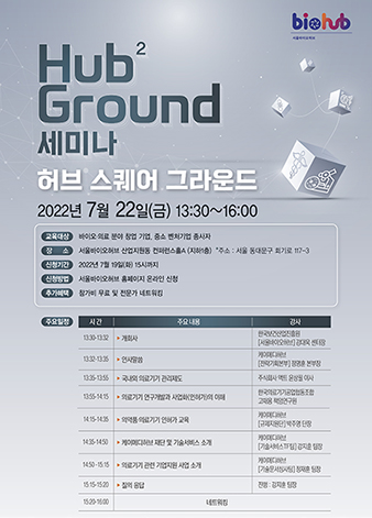 Hub2 Ground 세미나 허브 스퀘어 그라운드 2022년 7월 22일(금) 13:30~16:00 교육대상:바이오·의료 분야 창업 기업, 중소 벤처기업 종사자 장소:서울바이오허브 산업지원동 컨퍼런스홀A (지하1층) *주소: 서울 동대문구 회기로 117-3 신청기간:2022년 7월 19일(화) 15시까지 신청방법:서울바이오허브 홈페이지 온라인 신청 추가혜택:참가비 무료 및 전문가 네트워킹 주요일정- 시간: 13:30-13:32 주요내용: 개회사 강사:한국보건산업진흥원 [서울바이오허브] 강대욱 센터장  시간: 13:32-13:35 주요내용: 인사말씀 강사:케이메디허브 [전략기획본부] 정명훈 본부장 시간: 13:35-13:55 주요내용: 국내외 의료기기 관리제도 강사:주식회사 액트 윤상필 이사 시간: 13:55-14:15 주요내용: 의료기기 연구개발과 사업화(인허가)의 이해 강사:한국의료기기공업협동조합 고재용 책임연구원 시간: 14:15-14:35 주요내용: 의약품·의료기기 인허가 교육 강사:케이메디허브 [규제지원단] 박주영 단장 시간: 14:35-14:50 주요내용: 케이메디허브 재단 및 기술서비스 소개 강사:케이메디허브 [기술서비스TF팀] 강지훈 팀장 시간: 14:50-15:15 주요내용: 의료기기 관련 기업지원 사업 소개 강사:케이메디허브 [기술문서심사팀] 정재훈 팀장  시간: 15:15-15:20 주요내용: 질의 응답 강사:진행 : 강지훈 팀장 시간: 15:20-16:00 주요내용: 네트워킹  서울특별시, 한국보건산업진흥원,대구경북첨단의료산업진흥재단 문의:서울바이오허브 교류협력팀 정연지 연구원 E-mail: gracej0601@khidi.or.kr TEL: 02-2200-3326