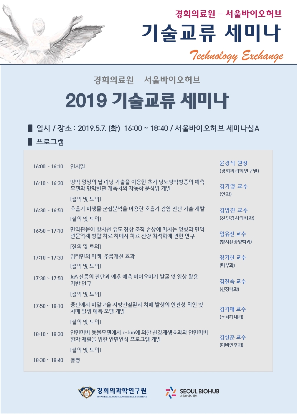 경희의료원 - 서울바이오허브 2019 기술교류 세미나 ■ 일시 / 장소 : 2019.5.7. (화) 16:00 ~ 18:40 / 서울바이오허브 세미나실 A 프로그램 16:00 ~ 16:10 인사말 윤경식 원장 (경희의과학연구원) 16:10 ~ 16:30  망막 영상의 딥 러닝 기술을 이용한 초기 당뇨망막병증의 예측 모델과 망막혈관 계측치의 자동화 분석법 개발 [질의 및 토의] 김기영 교수 (안과) 16:30 ~ 16:50 호흡기 미생물 군집분석을 이용한 호흡기 감염 진단 기술 개발 [질의 및 토의] 김영진 교수 (진단검사의학과) 16:50 ~ 17:10 면역관문이 방사선 유도 정상 조직 손상에 미치는 영향과 면역 관문억제 병합 치료 하에서 치료 선량 최적화에 관한 연구 [질의 및 토의]  임유진 교수 (방사선종양학과) 17:10 ~ 17:30 압타민의 미백, 주릅개선 효과 [질의 및 토의] 정기헌 교수 (피부과) 17:30~17:50 IgA 신증의 진단과 예후 예측 바이오마커 발굴 및 임상 활용 기반 연구 [질의 및 토의] 김진숙 교수 (신장내과)  17:50~18:10 중년에서 비알코올 지방간질환과 치매 발생의 연관성 확인 및 치매 발생 예측 모델 개발 [질의 및 토의] 김기애 교수 (소화기내과)  18:10 ~ 18:30안면마비 동물모델에서 c-Jun에 의한 신경재생효과와 안면마비 환자 재활을 위한 안면인식 프로그램 개발 [질의 및 토의] 김상훈 교수 (이비인후과) 18:30 ~ 18:40 총평