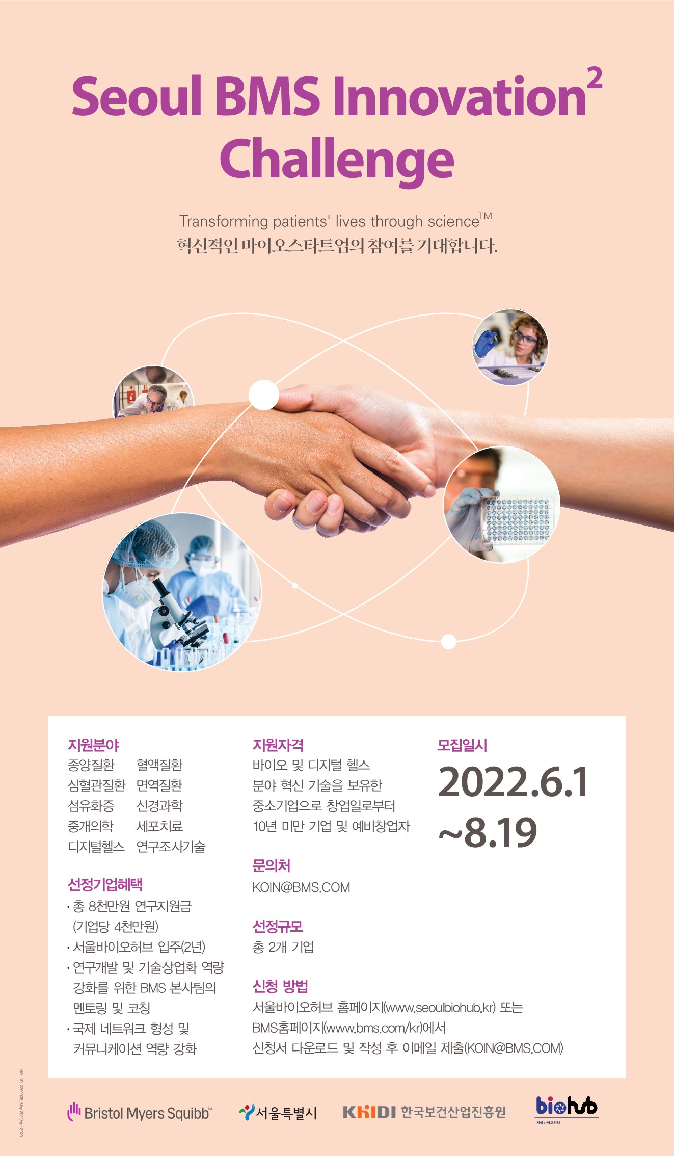  Seoul BMS Innovation2 Challenge Transforming patients lives through scienceTM 혁신적인 바이오스타트업의 참여를 기대합니다. 지원분야: 종양질환, 혈액질환, 심혈관질환, 면역질환, 섬유화증, 신경과학, 중개의학, 세포치료, 디지털헬스, 연구조사기술 선정기업혜택: 총 8천만원 연구지원금(기업당 4천만원), 서울바이오허브 입주(2년), 연구개발 및 기술상업화 역량 강화를 위한 BMS 본사팀의 멘토링 및 코칭, 국제 네트워크 형성 및 커뮤니케이션 역량 강화 지원자격: 바이오 및 디지털 헬스 분야 혁신 기술을 보유한 중소기업으로 창업일로부터10년 미만 기업 및 예비창업자  모집일시:2022.6.1~8.19 문의처: KOIN@BMS.COM 선정규모:총 2개 기업 신청 방법: 서울바이오허브홈페이지(www.seoulbiohub.kr) 또는 BMS홈페이지(www.bms.com/kr)에서 신청서 다운로드 및 작성 후 이메일 제출(KOIN@BMS.COM) 