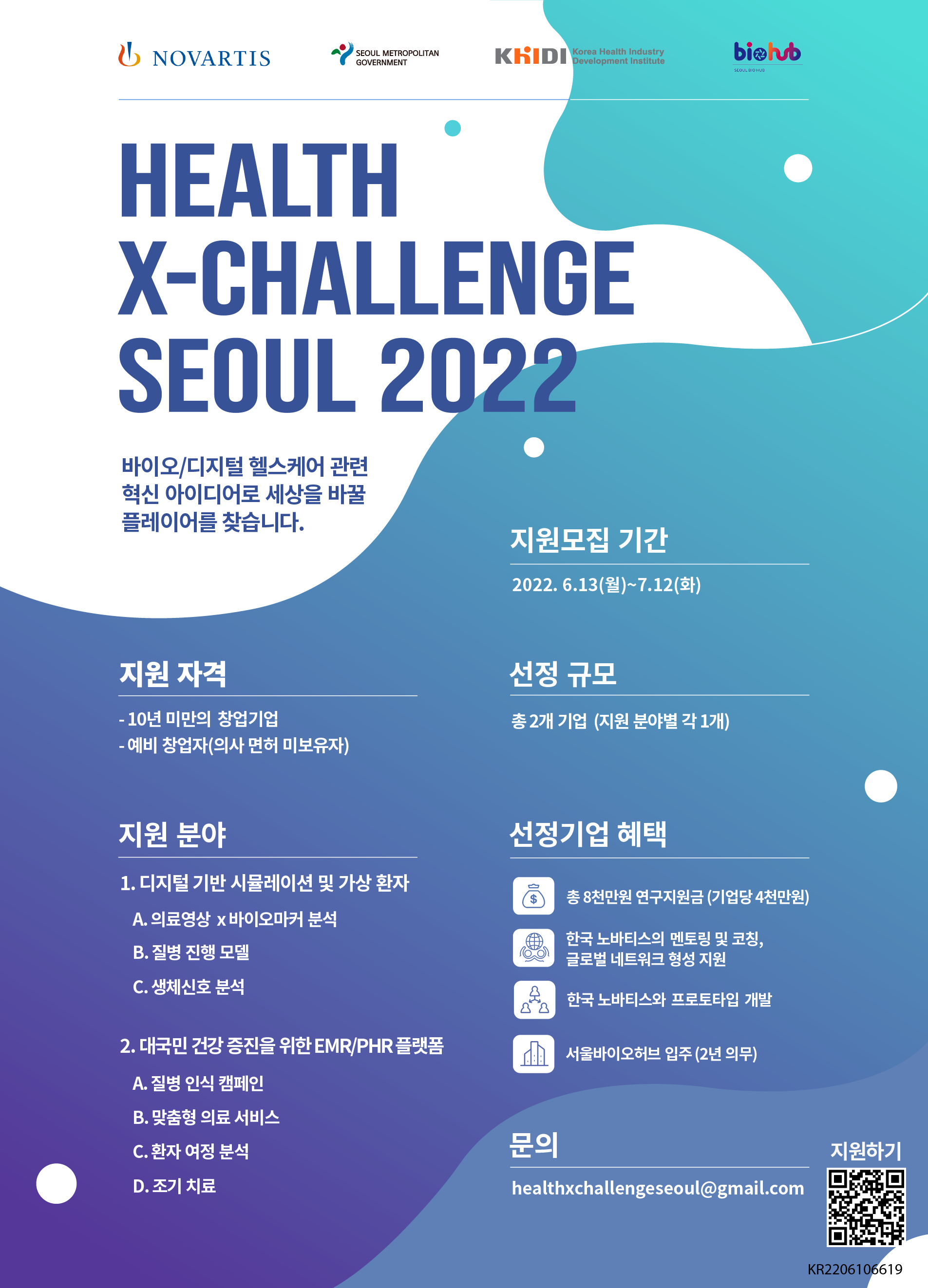  NOVARTIS, SEOUL METROPOLITAN GOVERNMENT, KHIDI Korea Health Industry Development, biolub SEOUL BIO HUB HEALTH X-CHALLENGE SEOUL 2022 바이오/디지털 헬스케어 관련 혁신 아이디어로 세상을 바꿀 플레이어를 찾습니다. 지원모집 기간: 2022.6.13(월)~7.12(화) 지원 자격: - 10년 미만의 창업기업 선정 규모: 총 2개 기업 (지원 분야별 각 1개) -예비 창업자(의사 면허 미보유자) 지원 분야: 1. 디지털 기반 시뮬레이션 및 가상 환자 A. 의료영상 x바이오마커 분석 B. 질병 진행 모델 C. 생체신호 분석 2. 대국민 건강 증진을 위한 EMR/PHR 플랫폼 A. 질병 인식 캠페인 B. 맞춤형 의료 서비스 C. 환자 여정 분석 D. 조기 치료 선정기업 혜택:  총 8천만원 연구지원금 (기업당 4천만원) , 한국 노바티스의 멘토링 및 코칭, 글로벌 네트워크 형성 지원 , 한국노바티스와 프로토타입 개발,  서울바이오허브 입주(2년 의무) 문의: healthxchallengeseoul@gmail.com 지원하기 KR2206106619 