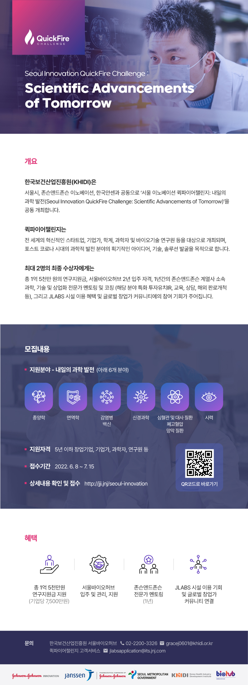  QuickFire CHALLENGE Seoul Innovation QuickFire Challenge: Scientific Advancements of Tomorrow 개요: 한국보건산업진흥원(KHIDI)은 서울시, 존슨앤드존슨 이노베이션, 한국얀센과 공동으로 '서울 이노베이션 퀵파이어챌린지: 내일의 과학 발전(Seoul Innovation QuickFire Challenge: Scientific Advancements of Tomorrow)'을 공동 개최합니다. 퀵파이어챌린지는 전 세계의 혁신적인 스타트업, 기업가, 학계, 과학자 및 바이오기술 연구원 등을 대상으로 개최되며, 포스트 코로나 시대의 과학적 발전 분야의 획기적인 아이디어, 기술, 솔루션 발굴을 목적으로 합니다. 최대 2명의 최종 수상자에게는 총 1억 5천만 원의 연구지원금, 서울바이오허브 2년 입주 자격, 1년간의 존슨앤드존슨 계열사 소속 과학, 기술 및 상업화 전문가 멘토링 및 코칭 (해당 분야 특화 투자유치IR, 교육, 상담, 해외 판로개척 등), 그리고 JLABS 시설 이용 혜택 및 글로벌 창업가 커뮤니티에의 참여 기회가 주어집니다. 모집내용: 지원분야 - 내일의 과학 발전 (아래 6개 분야) 종양학, 면역학, 감염병 백신, 신경과학, 심혈관 및 대사질환, 시력, 폐고혈압, 망막질환 지원자격:5년 이하 창업기업, 기업가, 과학자, 연구원 등 접수기간:2022.6. 8 ~ 7. 15 상세내용 확인 및 접수 http://jj.jnj/seoul-innovation 혜택: 총 1억 5천만원 연구지원금 지원 (기업당 7,500만원) 서울바이오허브 입주 및 관리 지원 존슨앤드존슨 전문가 멘토링 (1년) JLABS 시설 이용 기회 및 글로벌 창업가 커뮤니티 연결 문의: 한국보건산업진흥원 서울바이오허브 02-2200-3326 gracej0601@khidi.or.kr 퀵파이어챌린지 고객서비스 jlabsapplication@its.jnj.com Johnson-Johnson INNOVATION Janssen Johnson-Johmon, SEOUL METROPOLITAN KHIDI, Korea Health Industry, biehub, Development Institute, GOVERNMENT