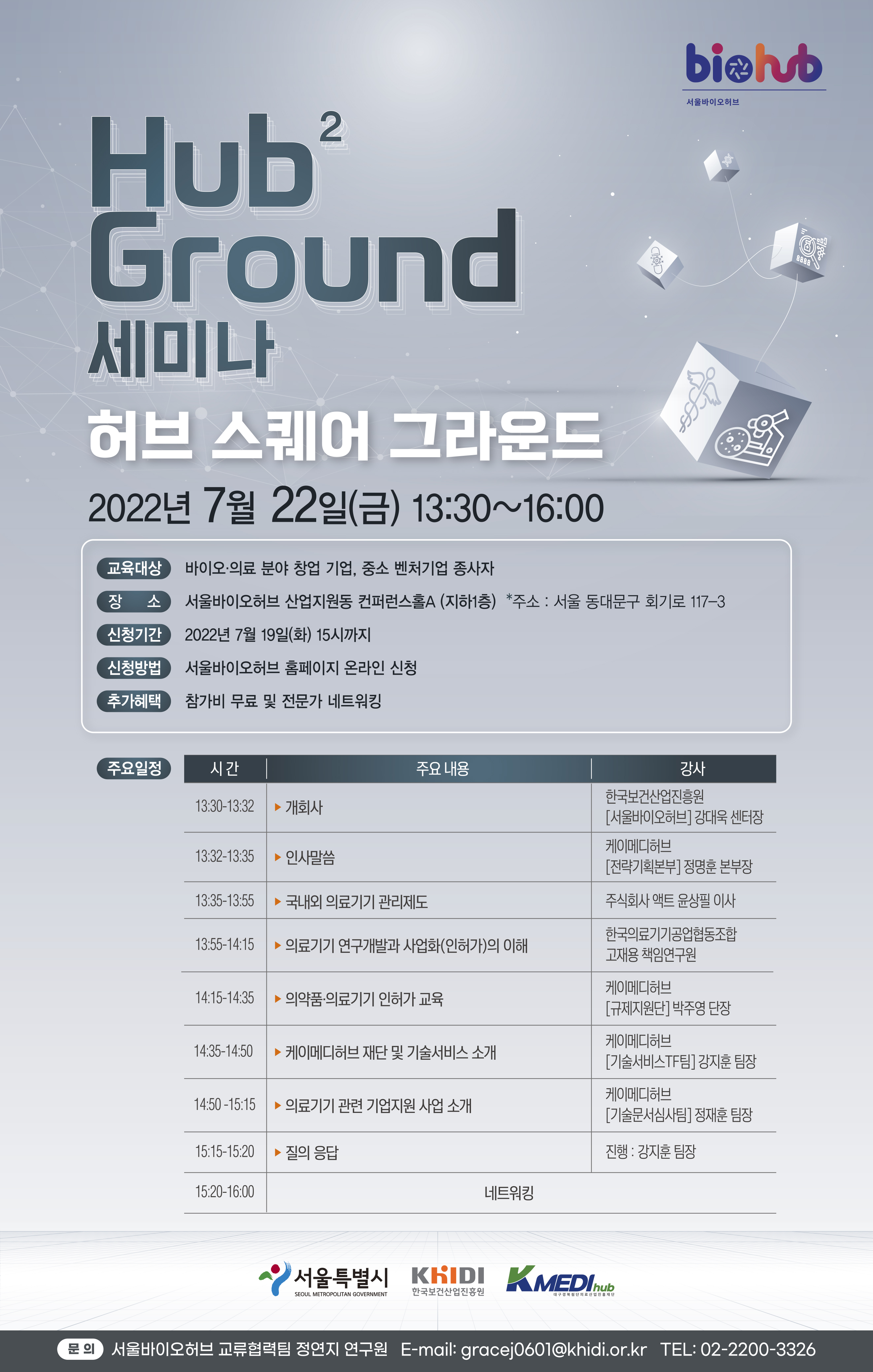 Hub2 Ground 세미나 허브 스퀘어 그라운드 2022년 7월 22일(금) 13:30~16:00 교육대상:바이오·의료 분야 창업 기업, 중소 벤처기업 종사자 장소:서울바이오허브 산업지원동 컨퍼런스홀A (지하1층) *주소: 서울 동대문구 회기로 117-3 신청기간:2022년 7월 19일(화) 15시까지 신청방법:서울바이오허브 홈페이지 온라인 신청 추가혜택:참가비 무료 및 전문가 네트워킹 주요일정- 시간: 13:30-13:32 주요내용: 개회사 강사:한국보건산업진흥원 [서울바이오허브] 강대욱 센터장  시간: 13:32-13:35 주요내용: 인사말씀 강사:케이메디허브 [전략기획본부] 정명훈 본부장 시간: 13:35-13:55 주요내용: 국내외 의료기기 관리제도 강사:주식회사 액트 윤상필 이사 시간: 13:55-14:15 주요내용: 의료기기 연구개발과 사업화(인허가)의 이해 강사:한국의료기기공업협동조합 고재용 책임연구원 시간: 14:15-14:35 주요내용: 의약품·의료기기 인허가 교육 강사:케이메디허브 [규제지원단] 박주영 단장 시간: 14:35-14:50 주요내용: 케이메디허브 재단 및 기술서비스 소개 강사:케이메디허브 [기술서비스TF팀] 강지훈 팀장 시간: 14:50-15:15 주요내용: 의료기기 관련 기업지원 사업 소개 강사:케이메디허브 [기술문서심사팀] 정재훈 팀장  시간: 15:15-15:20 주요내용: 질의 응답 강사:진행 : 강지훈 팀장 시간: 15:20-16:00 주요내용: 네트워킹  서울특별시, 한국보건산업진흥원,대구경북첨단의료산업진흥재단 문의:서울바이오허브 교류협력팀 정연지 연구원 E-mail: gracej0601@khidi.or.kr TEL: 02-2200-3326 