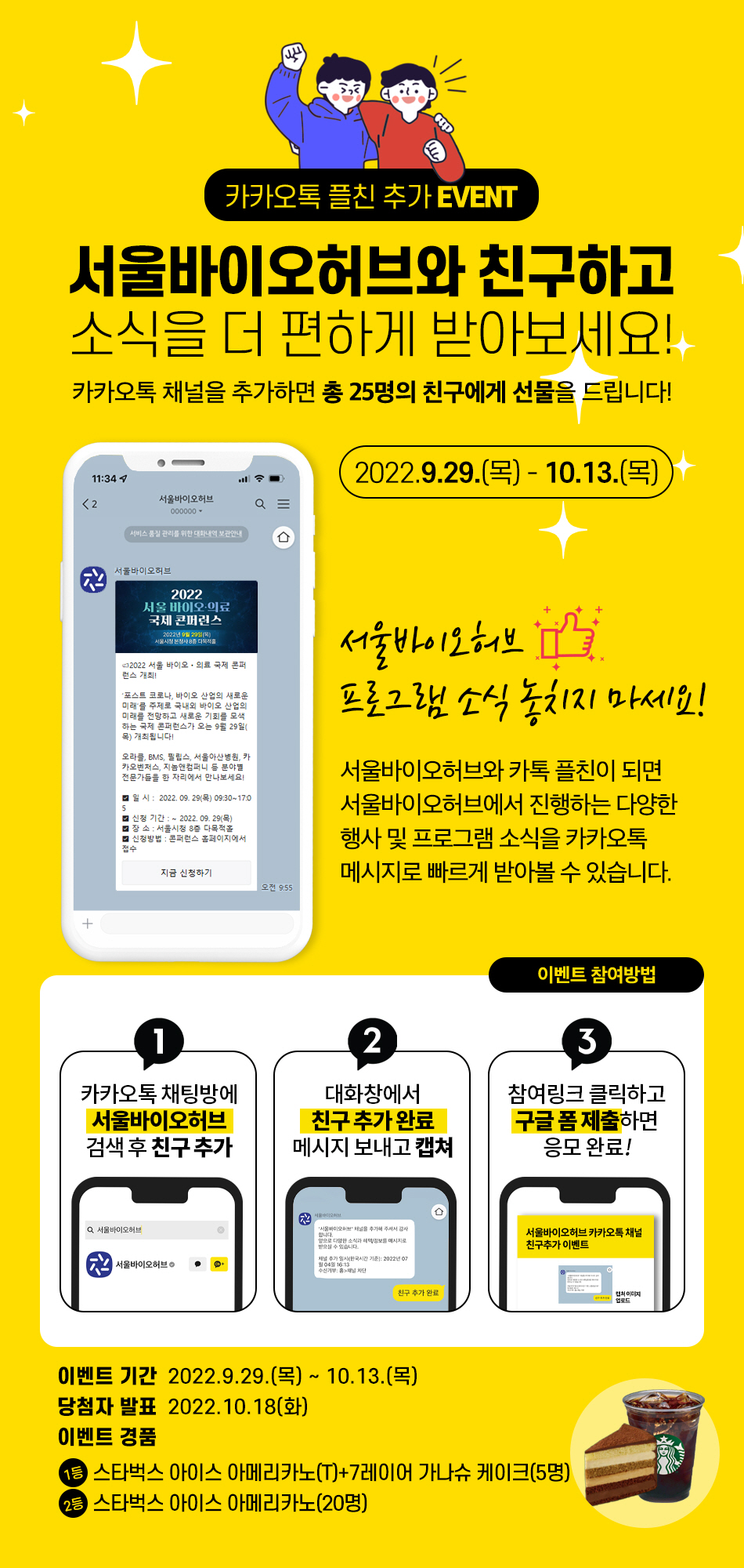카카오톡 플친 추가 EVENT 서울바이오 허비와 친구하고 시식을 더편하게 받아보세요! 카카오톡 채널을 추가하면 총 25명의 친구에게 선물을 드립니다. 2022.9.29(목)!10.13일(목) 서욻이오 허브 프로글매 소식 놓치지마세요!(카톡> 서울바이오허브) 서울바이오허브와 카톡 플치니이 되면 서울바이오허브에서 진행하는 소식을 카카오톡메시지로 빠르게 받아볼 수 있습니다. 이벤트 참여방법 1.카카오톡채팅방에 서울바이오허브 검색 후 친구추가 2.대화창에서 친구 추가 완료 메시지 보내고 캡쳐 3. 참여링크 클릭하고 구글 폼 제출하면 응모완료! 이벤트 기간 2022.9.29.(목)~ 10.13(목) 당첨자 발표 2022.10.18(화) 이벤트 경품 1등 스타벅스 아이스아미리카노(T)+7레이어 가나슈 케이크(5명) 2.스타벅스 아이스 아메리카노(20명)