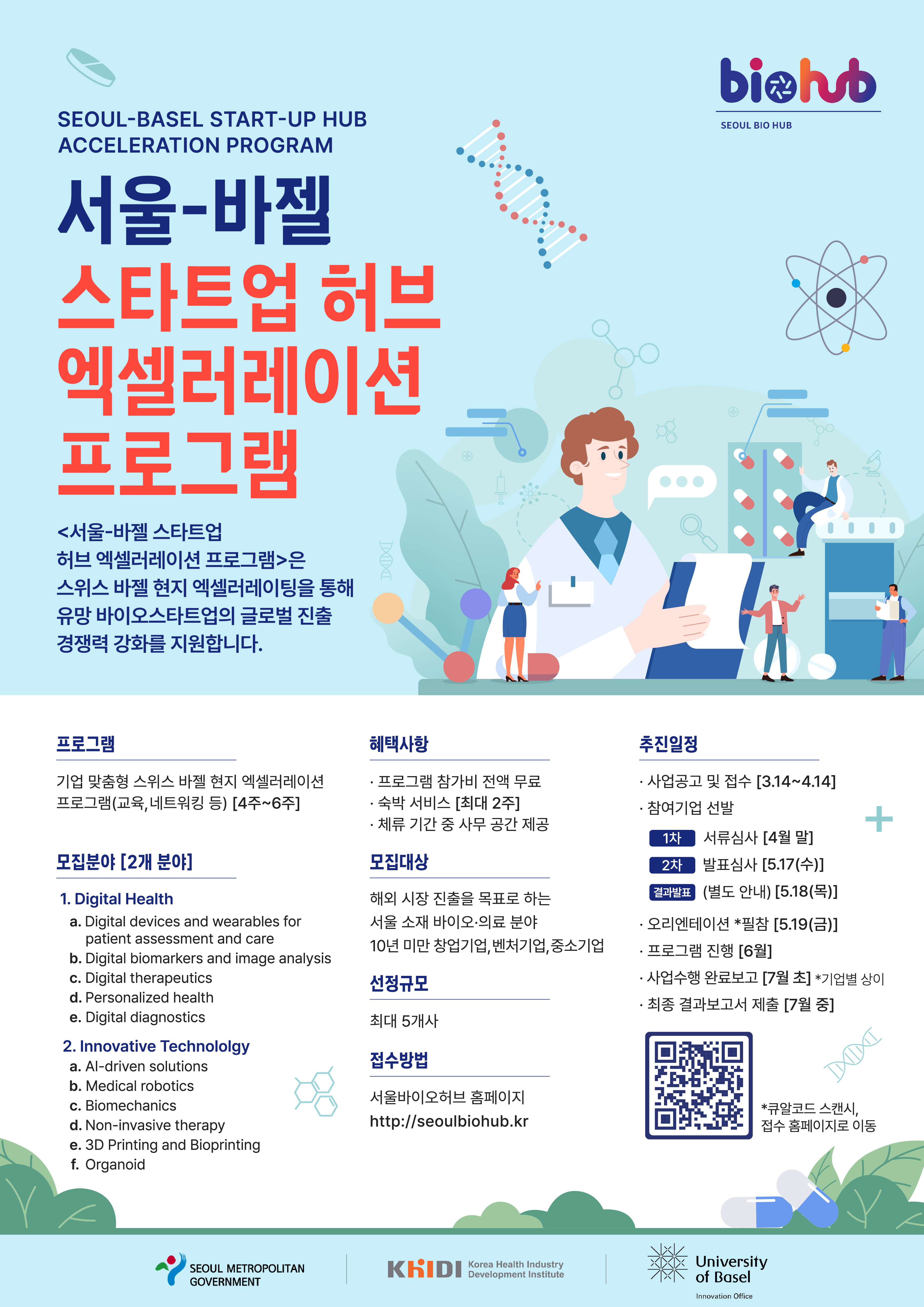 biohub SEOUL BIO HUB SEOUL-BASEL START-UP HUB ACCELERATION PROGRAM 서울-바젤 스타트업 허브 엑셀러레이션 프로그램 <서울-바젤 스타트업 허브 엑셀러레이션 프로그램>은 스위스 바젤 현지 엑셀러레이팅을 통해 유망 바이오스타트업의 글로벌 진출 경쟁력 강화를 지원합니다. 프로그램 = 기업 맞춤형 스위스 바젤 현지 엑셀러레이션 프로그램(교육, 네트워킹 등) [4주~6주] 모집분야 = [2개 분야] 1. Digital Health a. Digital devices and wearables for patient assessment and care b. Digital biomarkers and image analysis c. Digital therapeutics d. Personalized health e. Digital diagnostics 2. Innovative Technololgy a. Al-driven solutions b. Medical robotics c. Biomechanics d. Non-invasive therapy e. 3D Printing and Bioprinting f. Organoid 혜택사항 = •프로그램 참가비 전액 무료 •숙박 서비스 [최대 2주] •체류 기간 중 사무 공간 제공 모집대상 = 해외 시장 진출을 목표로 하는 서울 소재 바이오·의료 분야 10년 미만 창업기업, 벤처기업, 중소기업 선정규모 = 최대 5개사 접수방법 = 서울바이오허브 홈페이지 http://seoulbiohub.kr 추진일정 = •사업공고 및 접수 [3.14~4.14] •참여기업 선발 1차 서류심사 [4월 말] 2차 발표심사 [5.17(수)] 결과발표 (별도 안내) [5.18(목)] •오리엔테이션 필참 [5.19(금)] •프로그램 진행 [6월] •사업수행 완료보고 [7월초] *기업별 상이 •최종 결과보고서 제출 [7월 중] *큐알코드 스캔시, 접수 홈페이지로 이동 SEOUL METROPOLITAN GOVERNMENT KHIDI Korea Health Industry Development Institute University of Basel Innovation Office