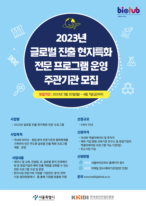 biohub 서울바이오허브 2023년 글로벌 진출 현지특화 전문 프로그램 운영 주관기관 모집 모집기간 = 2023년 3월 20일(월) ~ 4월 7일(금)까지 사업명 = • 2023년 글로벌 진출 현지특화 전문 프로그램 사업목적 = • 국내외 바이오·창업 분야 전문기관과 협력체계를 구축하여 민간 주도형 글로벌 진출 특화 프로그램 개발·운영 사업내용 = • 세미나 및 교육, 컨설팅, IR, 글로벌 현지 인큐베이 팅 등 창업기업의 해외 진출 역량을 강화할 수 있는 전문 프로그램 구성 및 운영 • 현지시장 전문가와 기업별 '기업진단분석-전략 수립-발전방향제시'를 통해 기업별 맞춤형 지원 선정규모 = • 5개사 이내 신청자격 = • 국내외 엑셀러레이터 및 투자자 • 해외 기업 병원 교육기관 연구소 등 창업기업의 엑셀러레이팅 프로그램 가능 기관(업) • 컨소시엄 가능 신청방법 = (국내) 서울바이오허브 홈페이지 접수 (해외) 이메일 접수(해외기관(업)만 인정) 문의 = tomchoi85@khidi.or.kr 서울특별시, KhIDI 한국보건산업진흥원