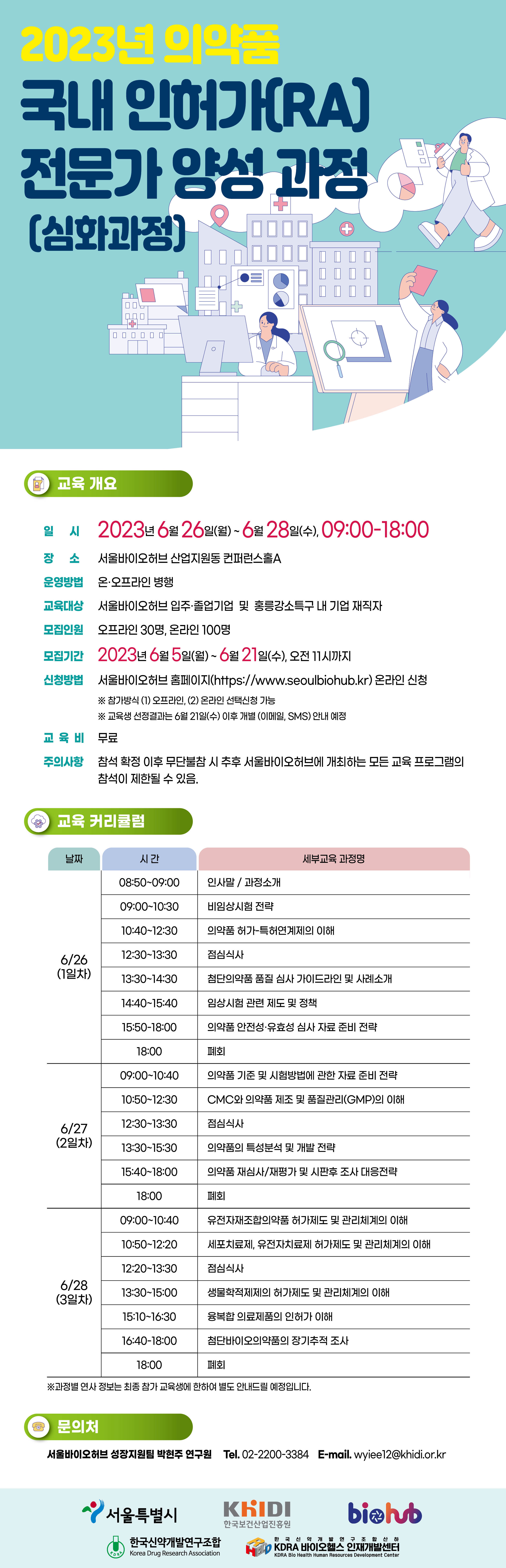 2023년 의약품 국내 인허가(RA) 전문가 양성 과정 (심화과정) 교육 개요 일시 = 2023년 6월 26일(월) ~ 6월 28일(수), 09:00-18:00 장소 = 서울바이오허브 산업지원동 컨퍼런스홀A 운영방법 = 온·오프라인 병행 교육대상 = 서울바이오허브 입주·졸업기업 및 홍릉강소특구 내 기업 재직자 모집인원 = 오프라인 30명, 온라인 100명 모집기간 = 2023년 6월 5일(월)~6월 21일(수), 오전 11시까지 신청방법 = 서울바이오허브 홈페이지(https://www.seoulbiohub.kr) 온라인 신청 ※ 참가방식 (1) 오프라인, (2) 온라인 선택신청 가능 ※ 교육생 선정결과는 6월 21일(수) 이후 개별 (이메일, SMS) 안내 예정 교육비 = 무료 주의사항 참석 확정 이후 무단불참시 추후 서울바이오허브에 개최하는 모든 교육 프로그램의 참석이 제한될 수 있음. 교육 커리큘럼 날짜 시간 세부교육 과정명 날짜 = 6/26(1일차) 시간 = 08:50-09:00 세부교육 과정명 = 인사말/과정소개 시간 = 09:00-10:30 세부교육 과정명 = 비임상시험 전략 시간 = 10:40-12:30 세부교육 과정명 = 의약품 허가특허연계제의 이해 시간 = 12:30-13:30 세부교육 과정명 = 점심식사 시간 = 13:30-14:30 세부교육 과정명 = 첨단의약품 품질 심사 가이드라인 및 사례소개 시간 = 14:40-15:40 세부교육 과정명 = 임상시험 관련 제도 및 정책 시간 = 15:50-18:00 세부교육 과정명 = 의약품 안전성·유효성 심사 자료 준비 전략 시간 = 18:00 세부교육 과정명 = 폐회 날짜 = 6/27 (2일차) 시간 = 09:00-10:40 세부교육 과정명 = 의약품 기준 및 시험방법에 관한 자료 준비 전략 시간 = 10:50-12:30 세부교육 과정명 = CMC와 의약품 제조 및 품질관리(GMP)의 이해 시간 = 12:30-13:30 세부교육 과정명 = 점심식사 시간 = 13:30-15:30 세부교육 과정명 = 의약품의 특성분석 및 개발 전략 시간 = 15:40-18:00 세부교육 과정명 = 의약품 재심사/재평가 및 시판후 조사 대응전략 시간 = 18:00 세부교육 과정명 = 폐회 날짜 = 6/28 (3일차) 시간 = 09:00-10:40 세부교육 과정명 = 유전자재조합의약품 허가제도 및 관리체계의 이해 시간 = 10:50-12:20 세부교육 과정명 = 세포치료제, 유전자치료제 허가제도 및 관리체계의 이해 시간 = 12:20-13:30 세부교육 과정명 = 점심식사 시간 = 13:30-15:00 세부교육 과정명 = 생물학적제제의 허가제도 및 관리체계의 이해 시간 = 15:10-16:30 세부교육 과정명 = 융복합 의료제품의 인허가 이해 시간 = 16:40-18:00 세부교육 과정명 = 첨단바이오의약품의 장기추적 조사 시간 = 18:00 세부교육 과정명 = 폐회 ※과정별 연사 정보는 최종 참가 교육생에 한하여 별도 안내드릴 예정입니다. 문의처 = 서울바이오허브 성장지원팀 박현주 연구원 Tel. 02-2200-3384 E-mail. wyiee12@khidi.or.kr 서울특별시 KHIDI 한국보건산업진흥원 biohub Kora 한국신약개발연구조합 Korea Drug Research Association 한국 신약개발 연구조합산하 KDRA 바이오헬스 인재개발센터 KDRA Bio Health Human Resources Development Center