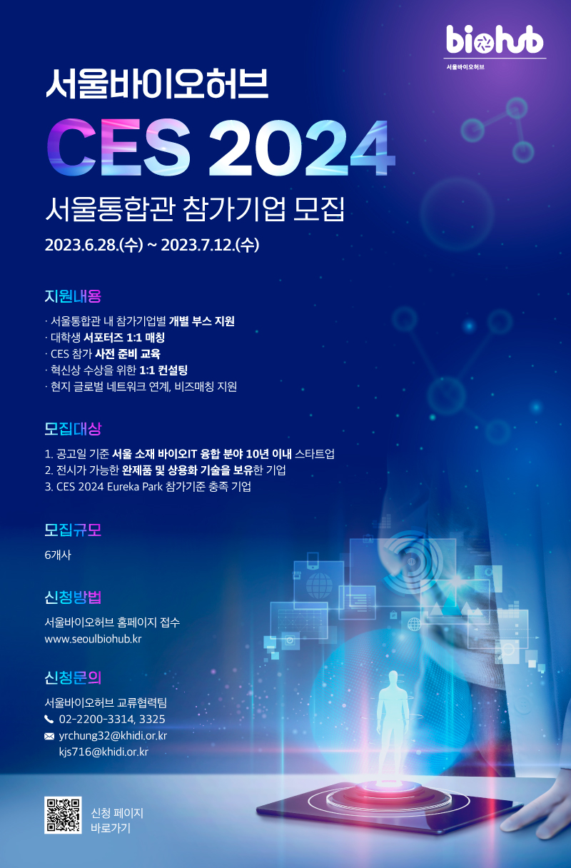 biohub 서울바이오허브 서울바이오허브 CES 2024 서울통합관 참가기업 모집 2023.6.28.(수)~ 2023.7.12.(수) 지원내용 =ᆞ서울통합관 내 참가기업별 개별 부스 지원 ・대학생 서포터즈 1:1 매칭 ・CES 참가 사전 준비교육 ・ᆞ혁신상 수상을 위한 1:1 컨설팅 ・현지 글로벌 네트워크 연계, 비즈매칭 지원 모집대상 = 1. 공고일 기준 서울 소재 바이오IT 융합 분야 10년 이내 스타트업 2. 전시가 가능한 완제품 및 상용화 기술을 보유한 기업 3. CES 2024 Eureka Park 참가기준 충족 기업 모집규모 = 6개사 신청방법 = 서울바이오허브 홈페이지 접수 www.seoulbiohub.kr 신청문의 = 서울바이오허브 교류협력팀 02-2200-3314, 3325 yrchung32@khidi.or.kr kjs716@khidi.or.kr 신청 페이지 바로가기 bighub 서울바이오허브