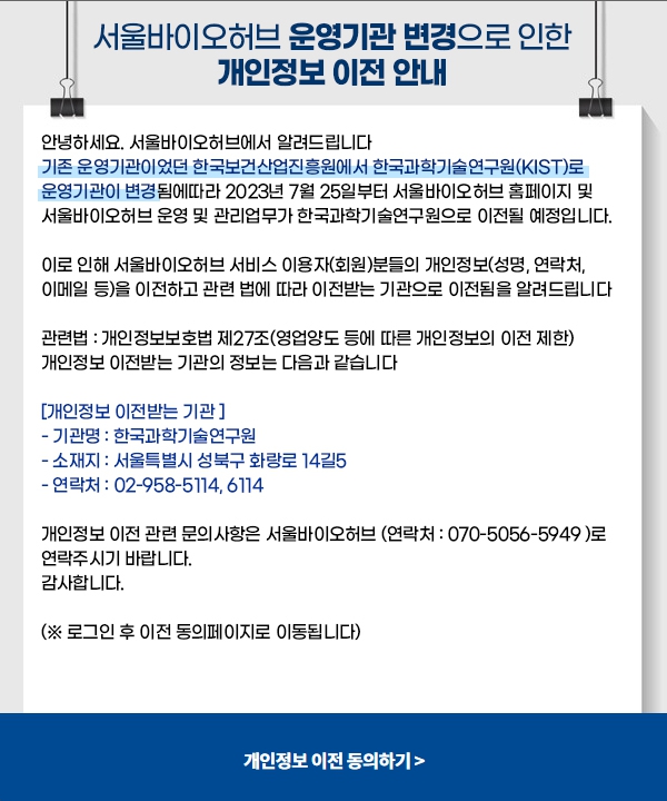 서울바이오허브 운영기관 변경으로 인한 개인정보 이전 안내  안녕하세요. 서울바이오허브에서 알려드립니다 기존 운영기관이었던 한국보건산업진흥원에서 한국과학기술연구원(KIST)로 운영기관이 변경됨에따라 2023년 7월 23일부터 서울바이오허브 홈페이지 및 서울바이오허브 운영 및 관리업무가 한국과학기술연구원으로 이전될 예정입니다.  이로 인해 서울바이오허브 서비스 이용자(회원)분들의 개인정보(성명, 생년월일, 연락처, 이메일 등)을 이전하고 관련 법에 따라 이전받는 기관으로 이전됨을 알려드립니다  관련법 : 개인정보보호법 제27조(영업양도 등에 따른 개인정보의 이전 제한) 개인정보 이전받는 기관의 정보는 다음과 같습니다  [개인정보 이전받는 기관 ] - 기관명 : 한국과학기술연구원 - 소재지 : 서울특별시 성북구 화랑로 14길5 - 연락처 : 02-958-5114, 6114  개인정보 이전 관련 문의사항은 서울바이오허브 연락처 : 070-5056-5949)로 연락주시기 바랍니다 감사합니다.  (※ 로그인 후 이전 동의페이지로 이동됩니다)