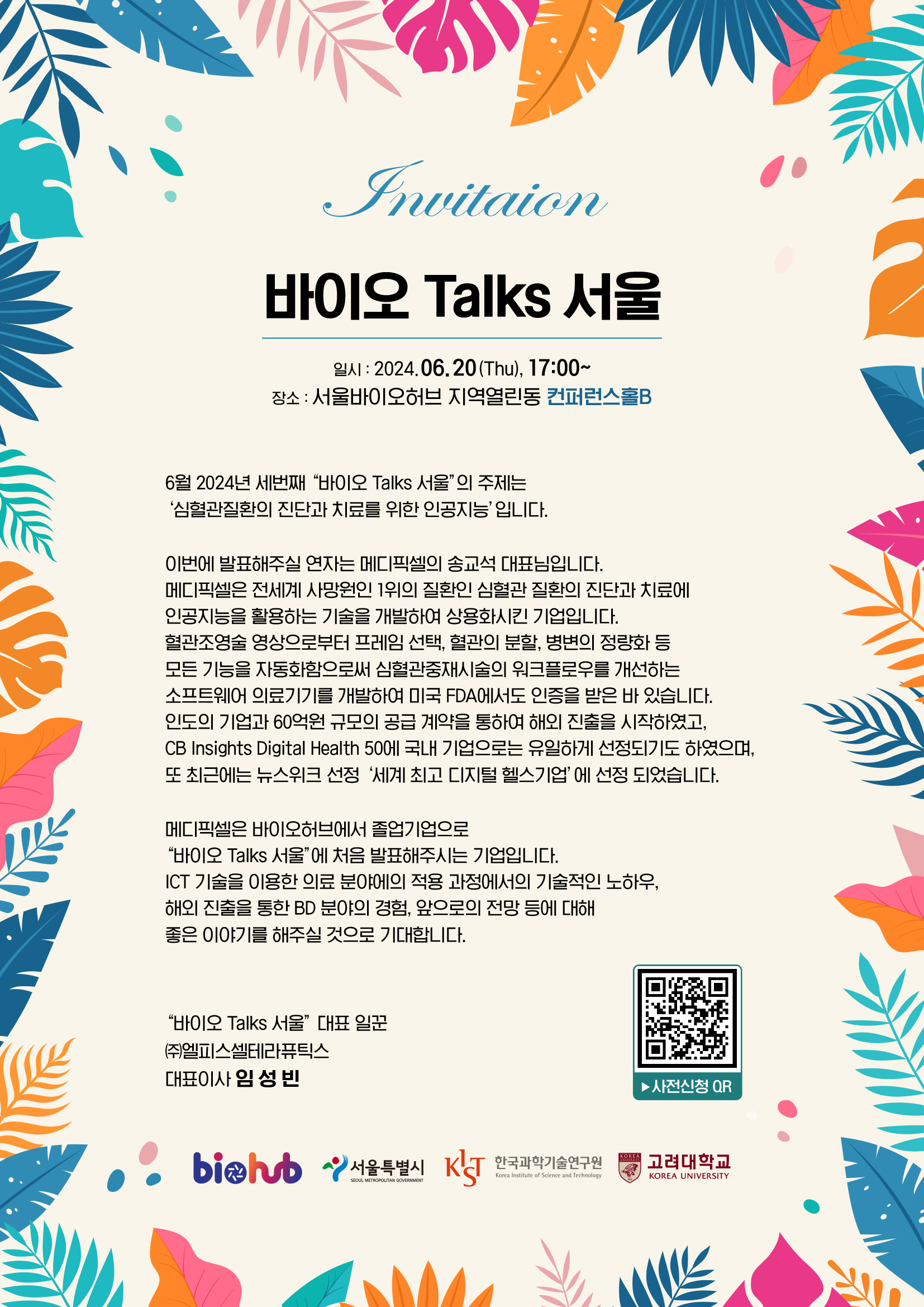 Invitaion 바이오 Talks 서울 / 일시:2024.06.20 (Thu), 17:00~ / 장소 : 서울바이오허브 지역열린동 컨퍼런스홀B / 6월 2024년 세번째 바이오 Talks 서울의 주제는 '심혈관질환의 진단과 치료를 위한 인공지능 입니다. 이번에 발표해주실 연자는 메디픽셀의 종교석 대표님입니다. 메디픽셀은 전세계 사망원인 1위의 질환인 심혈관 질환의 진단과 치료에 인공지능을 활용하는 기술을 개발하여 상용화시킨 기업입니다. 혈관조영술영상으로부터 프레임 선택, 혈관의 분할, 병변의 정량화 등 모든 기능을 자동화함으로써 심혈관중재시술의 워크플로우를 개선하는 소프트웨어 의료기기를 개발하여 미국 FDA에서도 인증을 받은 바 있습니다. 인도의 기업과 60억원 규모의 공급 계약을 통하여 해외 진출을 시작하였고, CB Insights Digital Health 50에 국내 기업으로는 유일하게 선정되기도 하였으며, 또 최근에는 뉴스위크 선정 '세계 최고 디지털 헬스기업'에 선정 되었습니다. 메디픽셀은 바이오허브에서 졸업기업으로 바이오 Talks 서울에 처음 발표해주시는 기업입니다. ICT 기술을 이용한 의료 분야에의 적용 과정에서의 기술적인 노하우, 해외 진출을 통한 BD 분야의 경험, 앞으로의 전망 등에 대해 좋은 이야기를 해주실 것으로 기대합니다. / 바이오 Talks 서울 대표 일꾼 / (주)엘피스셀테라퓨틱스 / 대표이사 임성빈 / ▶사전신청 QR / biohub / 서울특별시 / KIST 한국과학기술연구원 / 고려대학교 korea Univerisity