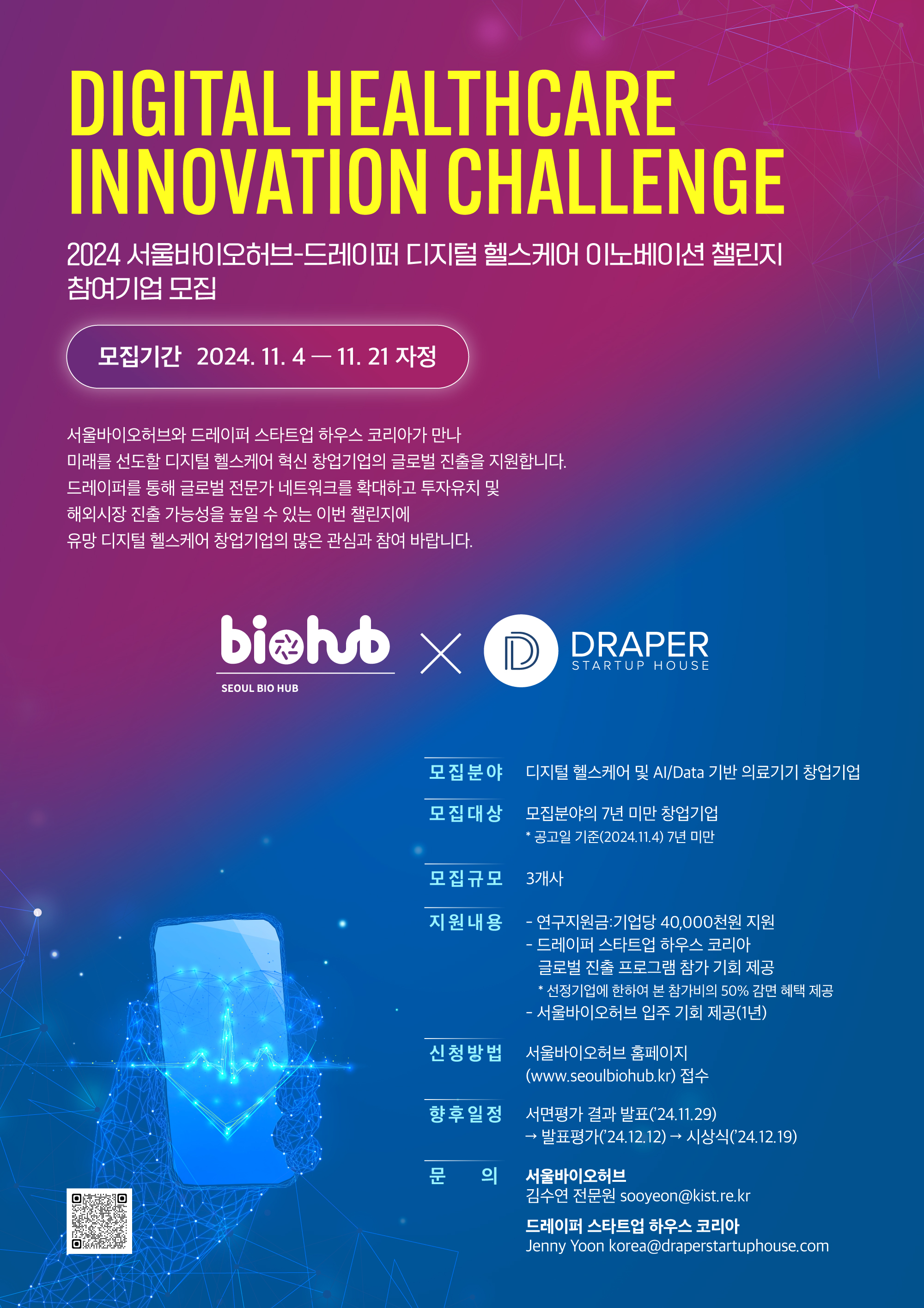 DIGITAL HEALTHCARE INNOVATION CHALLENGE / 2024 서울바이오허브-드레이퍼 디지털 헬스케어 이노베이션 챌린지 참여기업 모집 / 모집기간 : 2024. 11.4 -11.21 자정 / 서울바이오허브와 드레이퍼 스타트업 하우스 코리아가 만나 미래를 선도할 디지털 헬스케어 혁신 창업기업의 글로벌 진출을 지원합니다. 드레이퍼를 통해 글로벌 전문가 네트워크를 확대하고 투자유치 및 해외시장 진출 가능성을 높일 수 있는 이번 챌린지에 유망 디지털 헬스케어 창업기업의 많은 관심과 참여 바랍니다. / biehub SEOUL BIO HUB X DRAPER STARTUP HOUSE / 모집분야 : 디지털 헬스케어 및 Al/Data 기반 의료기기 창업기업 / 모집대상 : 모집분야의 7년 미만 창업기업 ,* 공고일 기준(2024.11.4) 7년 미만  / 모집규모 : 3개사 / 지원내용 : - 연구지원금:기업당 40,000천원 지원 , - 드레이퍼 스타트업 하우스 코리아 글로벌 진출 프로그램 참가 기회 제공 *선정기업에 한하여 본 참가비의 50% 감면 혜택 제공 , - 서울바이오허브 입주 기회 제공(1년) / 신청방법 : 서울바이오허브 홈페이지 (www.seoulbiohub.kr) 접수 / 향후일정 : 서면평가 결과 발표(24.11.29)→발표평가('24.12.12)→ 시상식('24.12.19) / 문의 : 서울바이오허브 김수연 전문원 sooyeon@kist.re.kr ,  드레이퍼 스타트업 하우스 코리아 : Jenny Yoon korea@draperstartuphouse.com